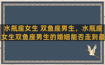 水瓶座女生 双鱼座男生，水瓶座女生双鱼座男生的婚姻能否走到最后